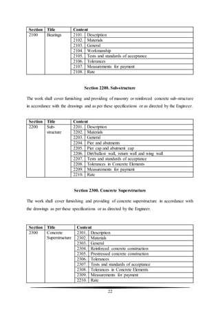 22
Section Title Content
2100 Bearings 2101. Description
2102. Materials
2103. General
2104. Workmanship
2105. Tests and standards of acceptance
2106. Tolerances
2107. Measurements for payment
2108. Rate
Section 2200. Sub-structure
The work shall cover furnishing and providing of masonry or reinforced concrete sub-structure
in accordance with the drawings and as per these specifications or as directed by the Engineer.
Section Title Content
2200 Sub-
structure
2201. Description
2202. Materials
2203. General
2204. Pier and abutments
2205. Pier cap and abutment cap
2206. Dirt/ballast wall, return wall and wing wall
2207. Tests and standards of acceptance
2208. Tolerances in Concrete Elements
2209. Measurements for payment
2210. Rate
Section 2300. Concrete Superstructure
The work shall cover furnishing and providing of concrete superstructure in accordance with
the drawings as per these specifications or as directed by the Engineer.
Section Title Content
2300 Concrete
Superstructure
2301. Description
2302. Materials
2303. General
2304. Reinforced concrete construction
2305. Prestressed concrete construction
2306. Tolerances
2307. Tests and standards of acceptance
2308. Tolerances in Concrete Elements
2309. Measurements for payment
2210. Rate
 