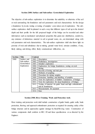 23
Section 2400. Surface and Sub-surface Geotechnical Exploration
The objective of sub-surface exploration is to determine the suitability or otherwise of the soil
or rock surrounding the foundation and soil parameters and rock characteristics for the design
o foundation by in-situ testing or testing of samples/ cores taken out of exploration. The sub-
surface exploration shall be planned in such a way that different types of soil up to the desired
depth and their profile for the full proposed length of the bridge can be recorded and other
information such as mechanical and physical properties like grain-size distribution, sensitivity,
any existence of deleterious material in soil or ground water, etc., are determined along with
soil parameters and rock characteristics. The sub-surface exploration shall also throw light on
porosity of rock and subsidence due to mining, ground water level, artesian condition, if any,
likely sinking and driving effort, likely constructional difficulties, etc.
Section Title Content
2400 Surface and
Sub-surface
Geotechnical
Exploration
2401. Description
2402. Preliminary investigation
2403. Detailed exploration
2404. Exploration for bridge foundations resting on rock
2405. Boring
2406. Records of boring and trial pits
2407. Methods of sampling
2408. Procedure for taking samples
2409. Protection, handling and labelling of samples
2410. Tests for exploration of shallow foundations of bridges
2411. Tests for exploration for deep foundations of bridges
2412. Testing of material for guide bund and high embankment
and its foundations
2413. Measurements for payment
2414. Rate
Section 2500. River Training Work and Protection work
River training and protection work shall include construction of guide bunds, guide walls, bank
protection, flooring and approach embankment protection as required for ensuring safety of the
bridge structure and its approaches against damage by flood/flowing water. Construction of
various components shall conform to IRC: 89 and these specifications or as directed by the
Engineer.
 