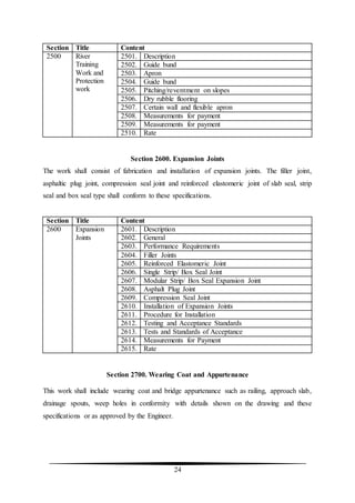 24
Section Title Content
2500 River
Training
Work and
Protection
work
2501. Description
2502. Guide bund
2503. Apron
2504. Guide bund
2505. Pitching/reventment on slopes
2506. Dry rubble flooring
2507. Certain wall and flexible apron
2508. Measurements for payment
2509. Measurements for payment
2510. Rate
Section 2600. Expansion Joints
The work shall consist of fabrication and installation of expansion joints. The filler joint,
asphaltic plug joint, compression seal joint and reinforced elastomeric joint of slab seal, strip
seal and box seal type shall conform to these specifications.
Section Title Content
2600 Expansion
Joints
2601. Description
2602. General
2603. Performance Requirements
2604. Filler Joints
2605. Reinforced Elastomeric Joint
2606. Single Strip/ Box Seal Joint
2607. Modular Strip/ Box Seal Expansion Joint
2608. Asphalt Plug Joint
2609. Compression Seal Joint
2610. Installation of Expansion Joints
2611. Procedure for Installation
2612. Testing and Acceptance Standards
2613. Tests and Standards of Acceptance
2614. Measurements for Payment
2615. Rate
Section 2700. Wearing Coat and Appurtenance
This work shall include wearing coat and bridge appurtenance such as railing, approach slab,
drainage spouts, weep holes in conformity with details shown on the drawing and these
specifications or as approved by the Engineer.
 