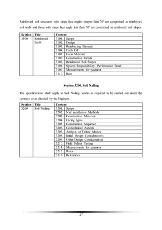 27
Reinforced soil structures with slope face angles steeper than 700 are categorized as reinforced
soil walls and those with slope face angle less than 700 are considered as reinforced soil slopes.
Section Title Content
3100 Reinforced
Earth
3101. Scope
3102. Design
3103. Reinforcing Element
3104. Earth Fill
3105. Facia Material
3106. Construction Details
3107. Reinforced Soil Slopes
3108. System Responsibility, Performance Bond
3109. Measurements for payment
3110. Rate
Section 3200. Soil Nailing
The specifications shall apply to Soil Nailing works as required to be carried out under the
contract or as directed by the Engineer.
Section Title Content
3200 Soil Nailing 3201. Scope
3202. Nail installation Methods
3203. Construction Materials
3204. Facing types
3205. Construction Sequence
3206. Geotechnical Aspects
3207. Analysis of Failure Modes
3208. Initial Design Considerations
3209. Other Design Considerations
3210. Field Pullout Testing
3211. Measurements for payment
3212. Rates
3213. References
 
