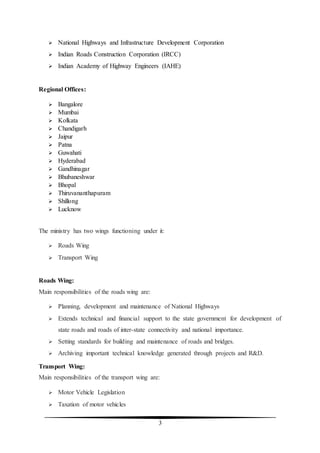 3
 National Highways and Infrastructure Development Corporation
 Indian Roads Construction Corporation (IRCC)
 Indian Academy of Highway Engineers (IAHE)
Regional Offices:
 Bangalore
 Mumbai
 Kolkata
 Chandigarh
 Jaipur
 Patna
 Guwahati
 Hyderabad
 Gandhinagar
 Bhubaneshwar
 Bhopal
 Thiruvananthapuram
 Shillong
 Lucknow
The ministry has two wings functioning under it:
 Roads Wing
 Transport Wing
Roads Wing:
Main responsibilities of the roads wing are:
 Planning, development and maintenance of National Highways
 Extends technical and financial support to the state government for development of
state roads and roads of inter-state connectivity and national importance.
 Setting standards for building and maintenance of roads and bridges.
 Archiving important technical knowledge generated through projects and R&D.
Transport Wing:
Main responsibilities of the transport wing are:
 Motor Vehicle Legislation
 Taxation of motor vehicles
 