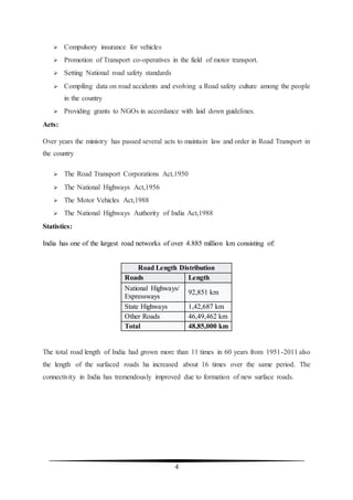 4
 Compulsory insurance for vehicles
 Promotion of Transport co-operatives in the field of motor transport.
 Setting National road safety standards
 Compiling data on road accidents and evolving a Road safety culture among the people
in the country
 Providing grants to NGOs in accordance with laid down guidelines.
Acts:
Over years the ministry has passed several acts to maintain law and order in Road Transport in
the country
 The Road Transport Corporations Act,1950
 The National Highways Act,1956
 The Motor Vehicles Act,1988
 The National Highways Authority of India Act,1988
Statistics:
India has one of the largest road networks of over 4.885 million km consisting of:
Road Length Distribution
Roads Length
National Highways/
Expressways
92,851 km
State Highways 1,42,687 km
Other Roads 46,49,462 km
Total 48,85,000 km
The total road length of India had grown more than 11 times in 60 years from 1951-2011 also
the length of the surfaced roads ha increased about 16 times over the same period. The
connectivity in India has tremendously improved due to formation of new surface roads.
 