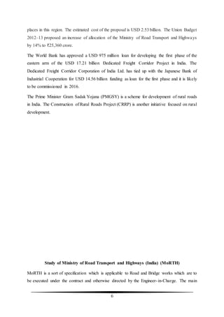 6
places in this region. The estimated cost of the proposal is USD 2.53 billion. The Union Budget
2012–13 proposed an increase of allocation of the Ministry of Road Transport and Highways
by 14% to ₹25,360 crore.
The World Bank has approved a USD 975 million loan for developing the first phase of the
eastern arm of the USD 17.21 billion Dedicated Freight Corridor Project in India. The
Dedicated Freight Corridor Corporation of India Ltd. has tied up with the Japanese Bank of
Industrial Cooperation for USD 14.56 billion funding as loan for the first phase and it is likely
to be commissioned in 2016.
The Prime Minister Gram Sadak Yojana (PMGSY) is a scheme for development of rural roads
in India. The Construction of Rural Roads Project (CRRP) is another initiative focused on rural
development.
Study of Ministry of Road Transport and Highways (India) (MoRTH)
MoRTH is a sort of specification which is applicable to Road and Bridge works which are to
be executed under the contract and otherwise directed by the Engineer-in-Charge. The main
 