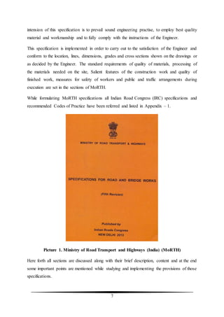 7
intension of this specification is to prevail sound engineering practise, to employ best quality
material and workmanship and to fully comply with the instructions of the Engineer.
This specification is implemented in order to carry out to the satisfaction of the Engineer and
conform to the location, lines, dimensions, grades and cross sections shown on the drawings or
as decided by the Engineer. The standard requirements of quality of materials, processing of
the materials needed on the site, Salient features of the construction work and quality of
finished work, measures for safety of workers and public and traffic arrangements during
execution are set in the sections of MoRTH.
While formulating MoRTH specifications all Indian Road Congress (IRC) specifications and
recommended Codes of Practice have been referred and listed in Appendix – 1.
Picture 1. Ministry of Road Transport and Highways (India) (MoRTH)
Here forth all sections are discussed along with their brief description, content and at the end
some important points are mentioned while studying and implementing the provisions of those
specifications.
 
