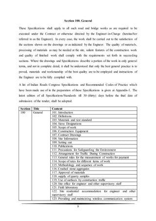 8
Section 100. General
These Specifications shall apply to all such road and bridge works as are required to be
executed under the Contract or otherwise directed by the Engineer-in-Charge (hereinafter
referred to as the Engineer). In every case, the work shall be carried out to the satisfaction of
the sections shown on the drawings or as indicated by the Engineer. The quality of materials,
processing of materials as may be needed at the site, salient features of the construction work
and quality of finished work shall comply with the requirements set forth in succeeding
sections. Where the drawings and Specifications describe a portion of the work in only general
terms, and not in complete detail, it shall be understood that only the best general practice is to
prevail, materials and workmanship of the best quality are to be employed and instructions of
the Engineer are to be fully complied with.
A list of Indian Roads Congress Specifications and Recommended Codes of Practice which
have been made use of in the preparation of these Specifications is given at Appendix-1. The
latest edition of all Specifications/Standards till 30 (thirty) days before the final date of
submission of the tender, shall be adopted.
Section Title Content
100 General 101. Introduction
102. Definitions
103. Materials and test standard
104. Sieve Designations
105. Scope of work
106. Construction Equipment
107. Contract Drawings
108. Site Information
109. Setting out
110. Publications
111. Precautions for Safeguarding the Environment
112. Arrangement for Traffic During Construction
113. General rules for the measurement of works for payment
114. Scope of rates for different items of work
115. Methodology and sequence of work
116. Crushed stone aggregates
117. Approval of materials
118. supply of quarry samples
119. Use of surfaces by construction traffic
120. Site office for engineer and other supervisory staff
121. Field laboratory
122. Site residential accommodation for engineer and other
supervisory staff
123. Providing and maintaining wireless communication system
 