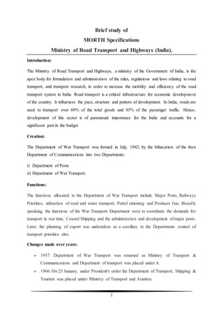 1
Brief study of
MORTH Specifications
Ministry of Road Transport and Highways (India).
Introduction:
The Ministry of Road Transport and Highways, a ministry of the Government of India, is the
apex body for formulation and administration of the rules, regulations and laws relating to road
transport, and transport research, in order to increase the mobility and efficiency of the road
transport system in India. Road transport is a critical infrastructure for economic development
of the country. It influences the pace, structure and pattern of development. In India, roads are
used to transport over 60% of the total goods and 85% of the passenger traffic. Hence,
development of this sector is of paramount importance for the India and accounts for a
significant part in the budget
Creation:
The Department of War Transport was formed in July, 1942, by the bifurcation of the then
Department of Communications into two Departments:
i) Department of Posts
ii) Department of War Transport.
Functions:
The functions allocated to the Department of War Transport include Major Ports, Railways
Priorities, utilization of road and water transport, Petrol rationing and Producer Gas. Broadly
speaking, the functions of the War Transport Department were to coordinate the demands for
transport in war time, Coastal Shipping and the administration and development of major ports.
Later, the planning of export was undertaken as a corollary to the Departments control of
transport priorities also.
Changes made over years:
 1957: Department of War Transport was renamed as Ministry of Transport &
Communications and Department of transport was placed under it.
 1966: On 25 January, under President's order the Department of Transport, Shipping &
Tourism was placed under Ministry of Transport and Aviation.
 