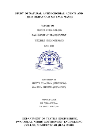 STUDY OF NATURAL ANTIMICROBIAL AGENTS AND
THEIR BEHAVIOUR ON FACE MASKS
REPORT OF
PROJECT WORK-II (TE-811)
BACHELOR OF TECHNOLOGY
TEXTILE ENGINEERING
JUNE, 2021
SUBMITTED BY
ADITYA CHAUHAN (17BT010705)
GAURAV SHARMA (1602632016)
PROJECT GUIDE
ER. PRIYA JASWAL
ER. PREETI GAUTAM
DEPARTMENT OF TEXTILE ENGINEERING,
JWAHARLAL NEHRU GOVERNMENT ENGINEERING
COLLGE, SUNDERNAGAR (H.P.) 175018
 