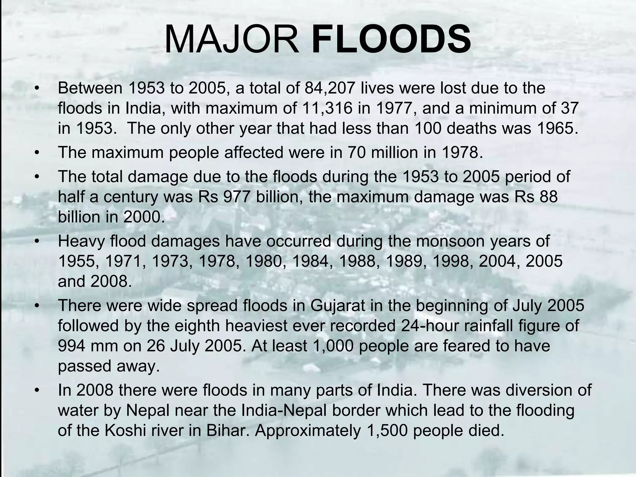 MAJOR FLOODS
• Between 1953 to 2005, a total of 84,207 lives were lost due to the
floods in India, with maximum of 11,316 in 1977, and a minimum of 37
in 1953. The only other year that had less than 100 deaths was 1965.
• The maximum people affected were in 70 million in 1978.
• The total damage due to the floods during the 1953 to 2005 period of
half a century was Rs 977 billion, the maximum damage was Rs 88
billion in 2000.
• Heavy flood damages have occurred during the monsoon years of
1955, 1971, 1973, 1978, 1980, 1984, 1988, 1989, 1998, 2004, 2005
and 2008.
• There were wide spread floods in Gujarat in the beginning of July 2005
followed by the eighth heaviest ever recorded 24-hour rainfall figure of
994 mm on 26 July 2005. At least 1,000 people are feared to have
passed away.
• In 2008 there were floods in many parts of India. There was diversion of
water by Nepal near the India-Nepal border which lead to the flooding
of the Koshi river in Bihar. Approximately 1,500 people died.
 