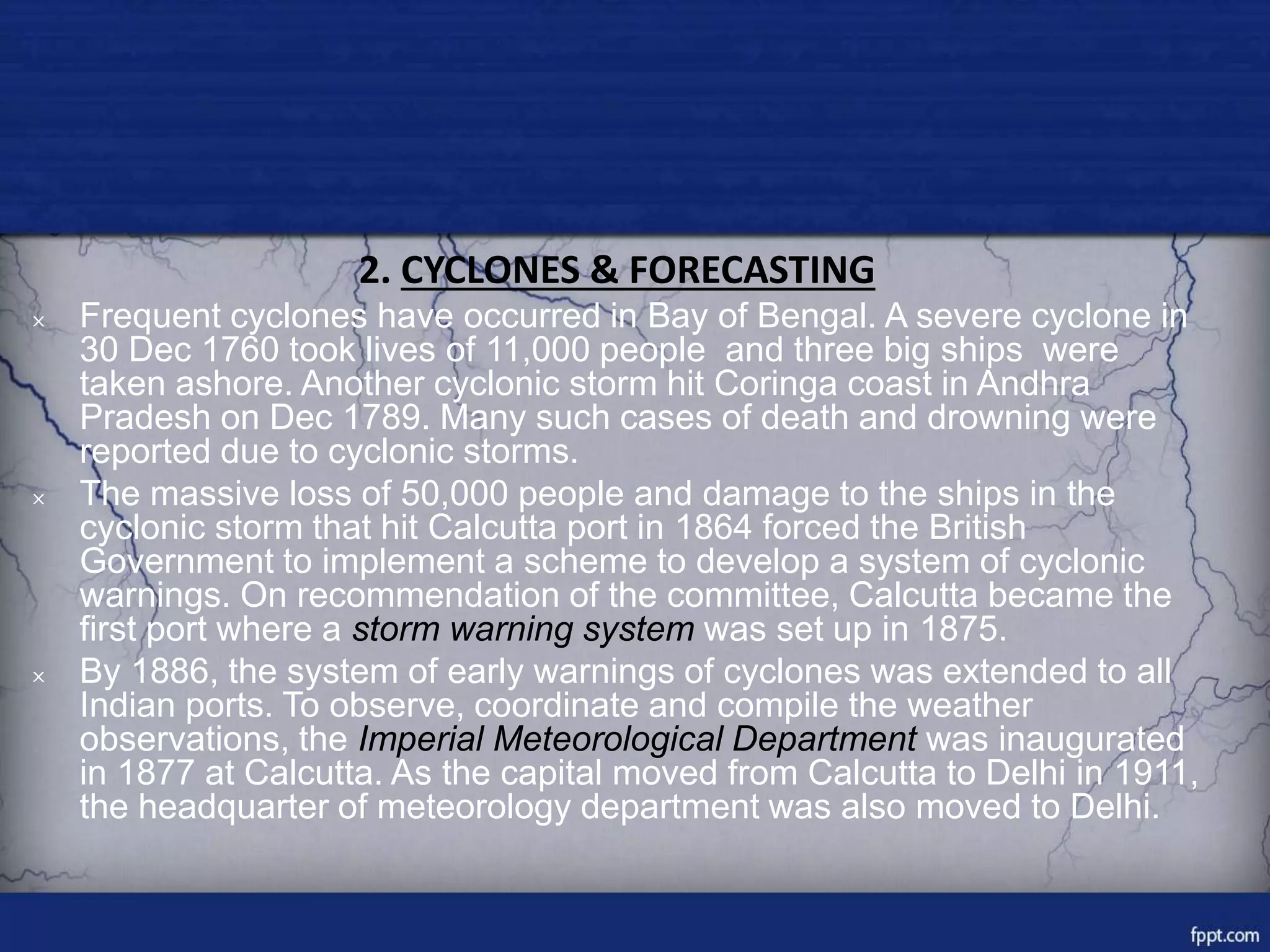 2. CYCLONES & FORECASTING
× Frequent cyclones have occurred in Bay of Bengal. A severe cyclone in
30 Dec 1760 took lives of 11,000 people and three big ships were
taken ashore. Another cyclonic storm hit Coringa coast in Andhra
Pradesh on Dec 1789. Many such cases of death and drowning were
reported due to cyclonic storms.
× The massive loss of 50,000 people and damage to the ships in the
cyclonic storm that hit Calcutta port in 1864 forced the British
Government to implement a scheme to develop a system of cyclonic
warnings. On recommendation of the committee, Calcutta became the
first port where a storm warning system was set up in 1875.
× By 1886, the system of early warnings of cyclones was extended to all
Indian ports. To observe, coordinate and compile the weather
observations, the Imperial Meteorological Department was inaugurated
in 1877 at Calcutta. As the capital moved from Calcutta to Delhi in 1911,
the headquarter of meteorology department was also moved to Delhi.
 