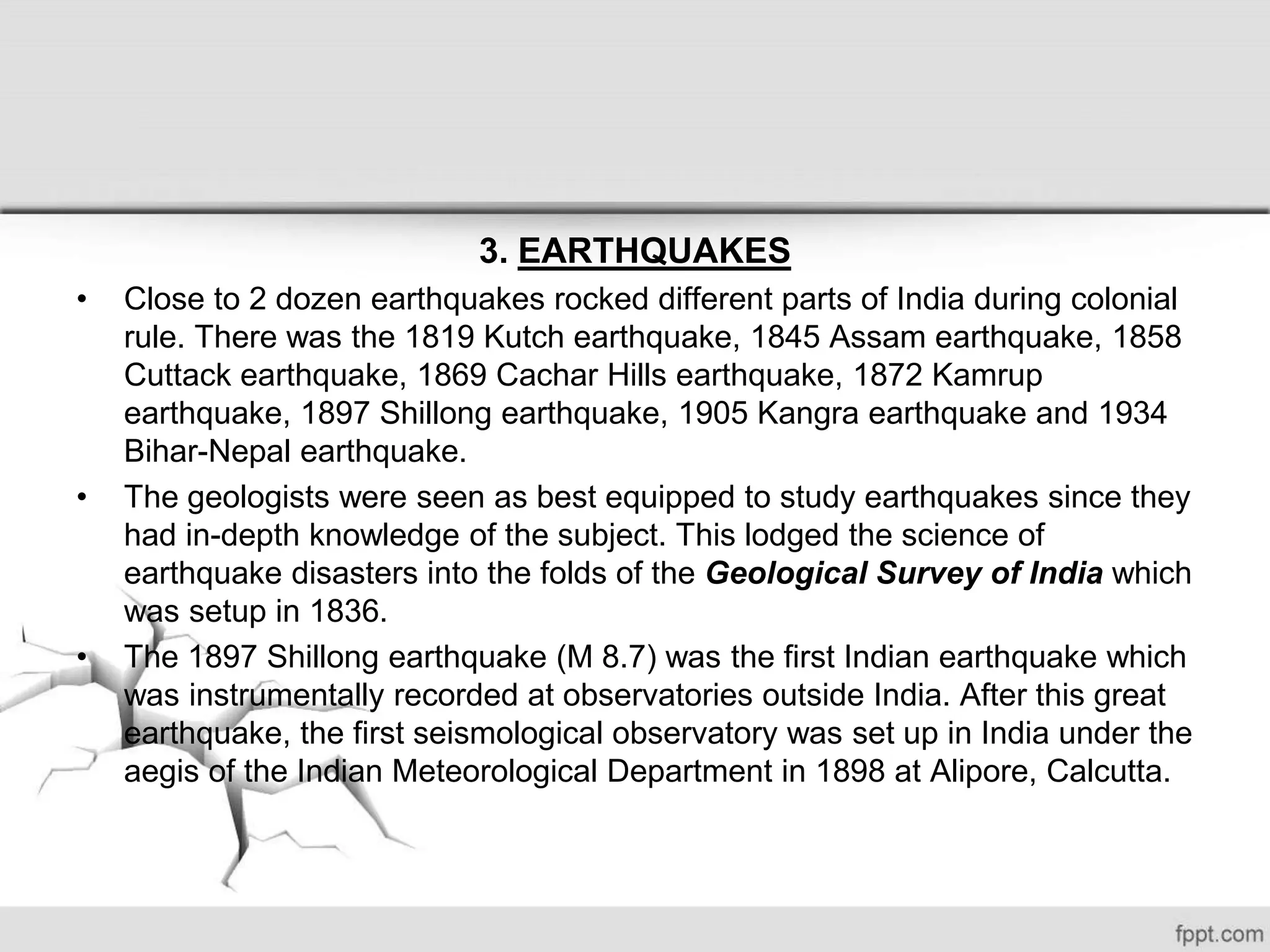 3. EARTHQUAKES
• Close to 2 dozen earthquakes rocked different parts of India during colonial
rule. There was the 1819 Kutch earthquake, 1845 Assam earthquake, 1858
Cuttack earthquake, 1869 Cachar Hills earthquake, 1872 Kamrup
earthquake, 1897 Shillong earthquake, 1905 Kangra earthquake and 1934
Bihar-Nepal earthquake.
• The geologists were seen as best equipped to study earthquakes since they
had in-depth knowledge of the subject. This lodged the science of
earthquake disasters into the folds of the Geological Survey of India which
was setup in 1836.
• The 1897 Shillong earthquake (M 8.7) was the first Indian earthquake which
was instrumentally recorded at observatories outside India. After this great
earthquake, the first seismological observatory was set up in India under the
aegis of the Indian Meteorological Department in 1898 at Alipore, Calcutta.
 