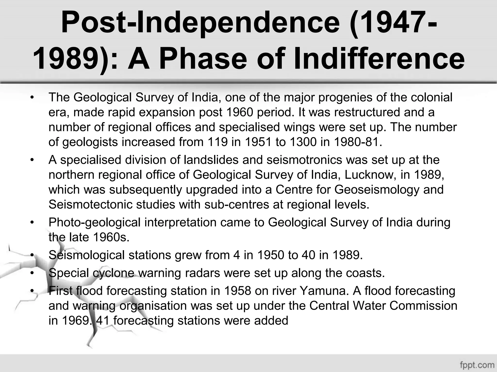 • The Geological Survey of India, one of the major progenies of the colonial
era, made rapid expansion post 1960 period. It was restructured and a
number of regional offices and specialised wings were set up. The number
of geologists increased from 119 in 1951 to 1300 in 1980-81.
• A specialised division of landslides and seismotronics was set up at the
northern regional office of Geological Survey of India, Lucknow, in 1989,
which was subsequently upgraded into a Centre for Geoseismology and
Seismotectonic studies with sub-centres at regional levels.
• Photo-geological interpretation came to Geological Survey of India during
the late 1960s.
• Seismological stations grew from 4 in 1950 to 40 in 1989.
• Special cyclone warning radars were set up along the coasts.
• First flood forecasting station in 1958 on river Yamuna. A flood forecasting
and warning organisation was set up under the Central Water Commission
in 1969. 41 forecasting stations were added
Post-Independence (1947-
1989): A Phase of Indifference
 