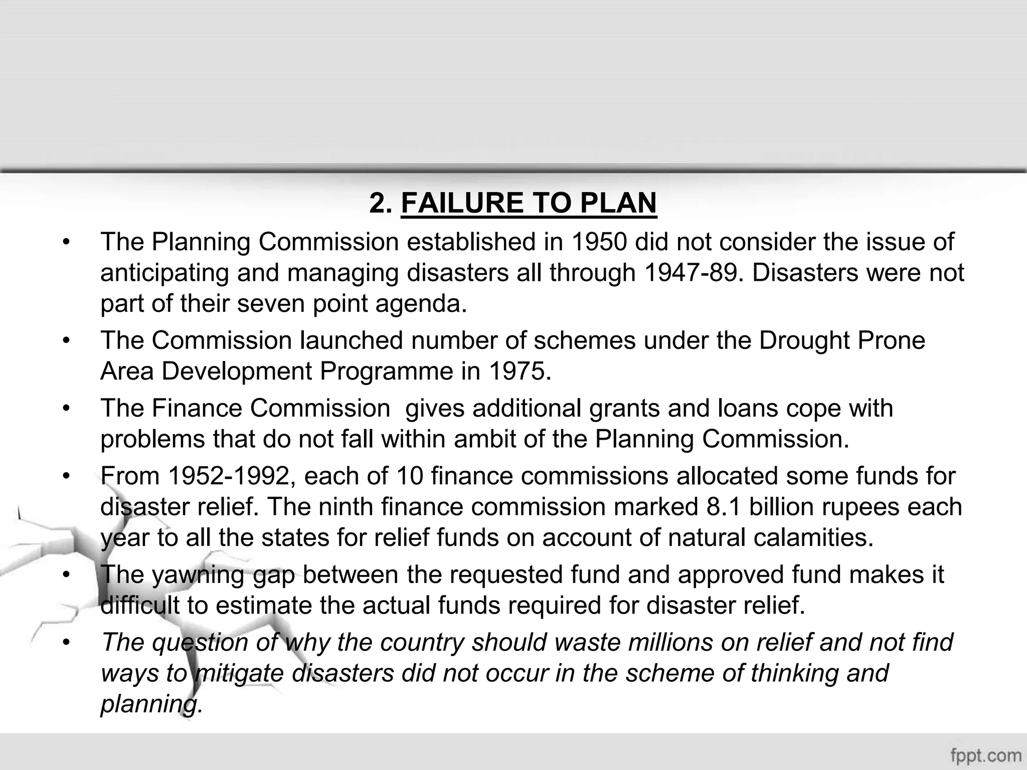 2. FAILURE TO PLAN
• The Planning Commission established in 1950 did not consider the issue of
anticipating and managing disasters all through 1947-89. Disasters were not
part of their seven point agenda.
• The Commission launched number of schemes under the Drought Prone
Area Development Programme in 1975.
• The Finance Commission gives additional grants and loans cope with
problems that do not fall within ambit of the Planning Commission.
• From 1952-1992, each of 10 finance commissions allocated some funds for
disaster relief. The ninth finance commission marked 8.1 billion rupees each
year to all the states for relief funds on account of natural calamities.
• The yawning gap between the requested fund and approved fund makes it
difficult to estimate the actual funds required for disaster relief.
• The question of why the country should waste millions on relief and not find
ways to mitigate disasters did not occur in the scheme of thinking and
planning.
 