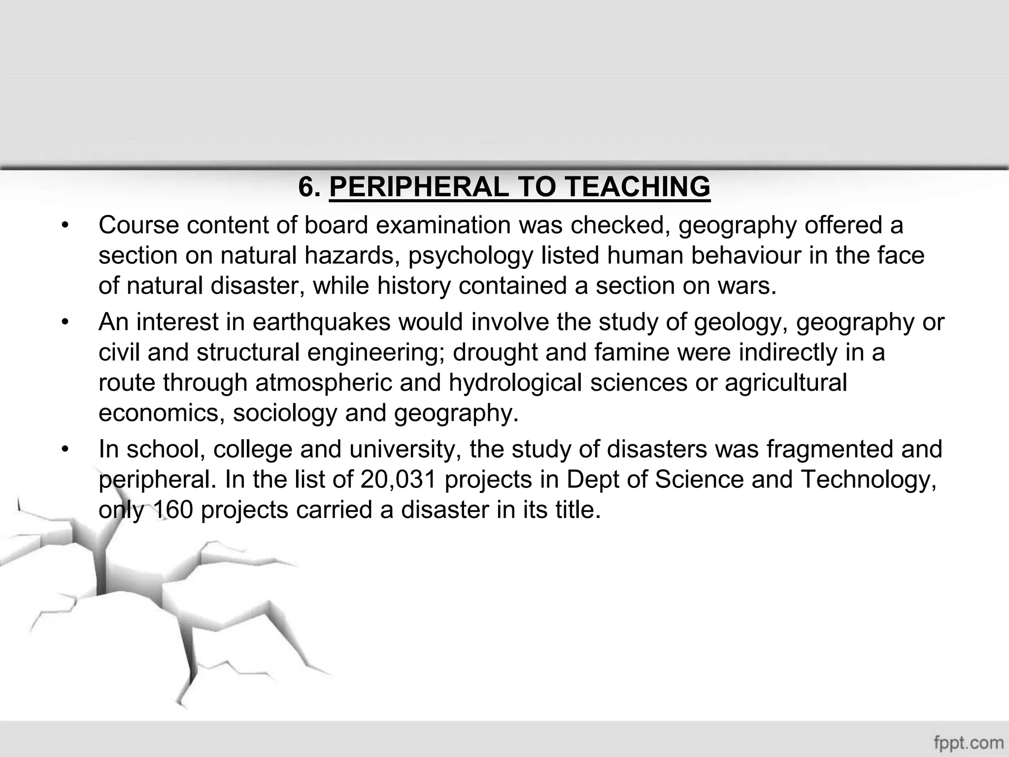 6. PERIPHERAL TO TEACHING
• Course content of board examination was checked, geography offered a
section on natural hazards, psychology listed human behaviour in the face
of natural disaster, while history contained a section on wars.
• An interest in earthquakes would involve the study of geology, geography or
civil and structural engineering; drought and famine were indirectly in a
route through atmospheric and hydrological sciences or agricultural
economics, sociology and geography.
• In school, college and university, the study of disasters was fragmented and
peripheral. In the list of 20,031 projects in Dept of Science and Technology,
only 160 projects carried a disaster in its title.
 