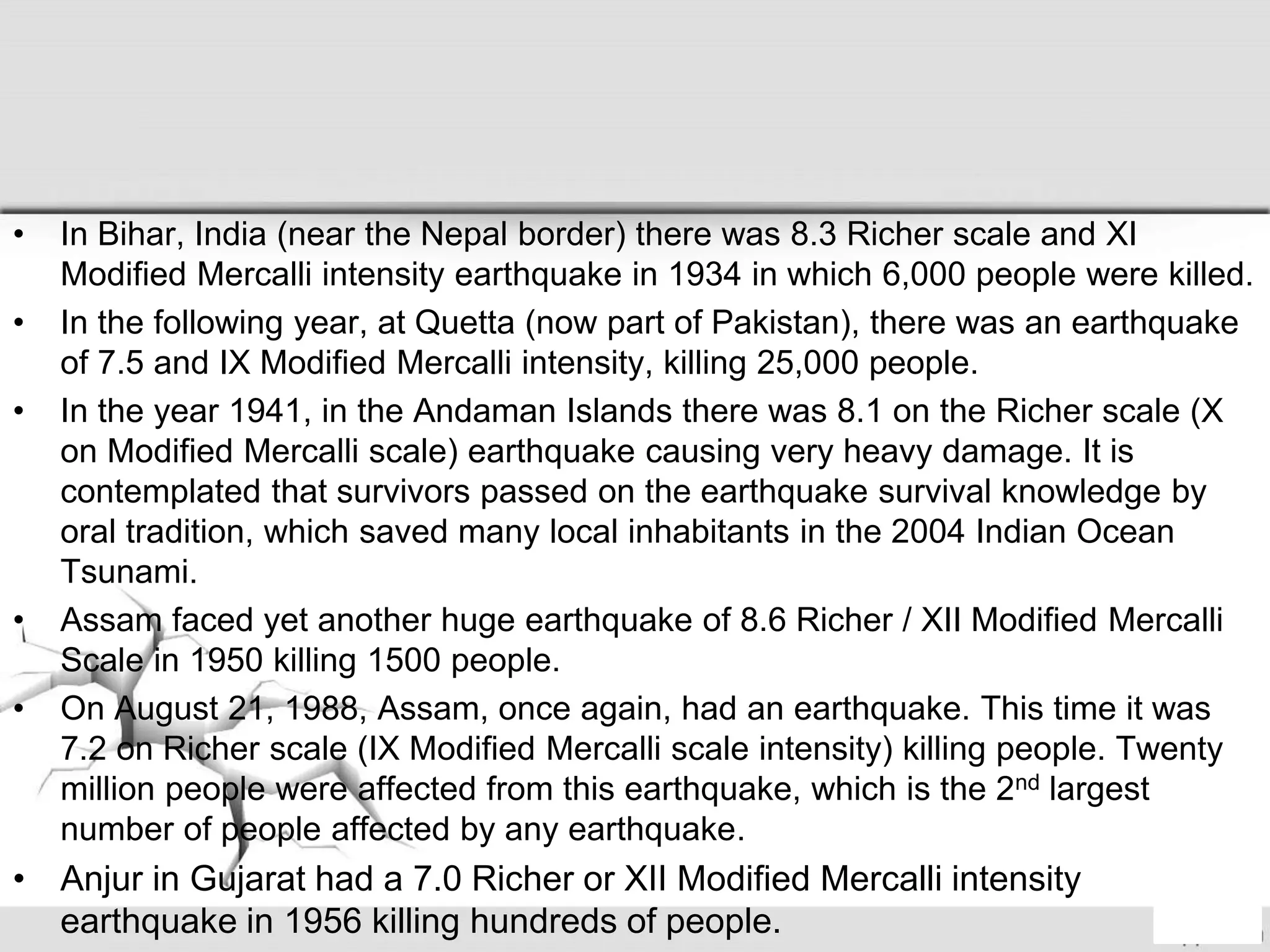 • In Bihar, India (near the Nepal border) there was 8.3 Richer scale and XI
Modified Mercalli intensity earthquake in 1934 in which 6,000 people were killed.
• In the following year, at Quetta (now part of Pakistan), there was an earthquake
of 7.5 and IX Modified Mercalli intensity, killing 25,000 people.
• In the year 1941, in the Andaman Islands there was 8.1 on the Richer scale (X
on Modified Mercalli scale) earthquake causing very heavy damage. It is
contemplated that survivors passed on the earthquake survival knowledge by
oral tradition, which saved many local inhabitants in the 2004 Indian Ocean
Tsunami.
• Assam faced yet another huge earthquake of 8.6 Richer / XII Modified Mercalli
Scale in 1950 killing 1500 people.
• On August 21, 1988, Assam, once again, had an earthquake. This time it was
7.2 on Richer scale (IX Modified Mercalli scale intensity) killing people. Twenty
million people were affected from this earthquake, which is the 2nd largest
number of people affected by any earthquake.
• Anjur in Gujarat had a 7.0 Richer or XII Modified Mercalli intensity
earthquake in 1956 killing hundreds of people.
 
