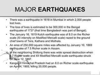 MAJOR EARTHQUAKES
• There was a earthquake in 1618 in Mumbai in which 2,000 people
lost lives.
• The loss of lives is estimated to be 300,000 in the Bengal
earthquake of 1737 (that time Bangladesh was part of Bengal).
• The January 16, 1819 Kutch earthquake was of 8.0 on the Richer
scale (XI intensity on Modified Mercalli scale) razed to the ground
chief towns of Tera, Kathara and Mothala.
• An area of 250,000 square miles was affected by January 10, 1869
earthquake of 7.5 Richer scale in Assam.
• In the neighboring Shillong there was wide spread destruction when
8.7 Richer scale and XII Modified Mercalli scale earthquake struck
on June 12, 1897.
• Kanga, in Himachal Pradesh had an 8.0 on Richer scale earthquake
on April 4, 1905, killing 20,000 people.
 