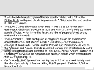 • The Latur, Marthawada region of the Maharashtra state, had a 6.4 on the
Richter Scale earthquake struck. Approximately 7,928 people died and another
30,000 were injured.
• The 2001 Gujarat earthquake struck India. It was 7.6 to 8.1 Richer scale
earthquake, which was felt widely in India and Pakistan. There were 6.3 million
people affected, which is the third largest number of people affected by any
earthquake in the world.
• The December 26, 2004 earthquake of magnitude 9.3 on the Richter scale
generated tsunami that affected nearly 2,260 kilometers of the mainland
coastline of Tamil Nadu, Kerala, Andhra Pradesh and Pondicherry, as well as
the Andaman and Nicobar Islands generated tsunami that affected nearly 2,260
kilometers of the mainland coastline of Tamil Nadu, Kerala, Andhra Pradesh and
Pondicherry, as well as the Andaman and Nicobar Islands which affected more
than 2.79 million people.
• On October 8, 2005 there was an earthquake of 7.6 richer scale intensity near
the Muzaffarabad city of Pakistan killing 79,000 people in Pakistan; 1,309 in
Kashmir of India.
 