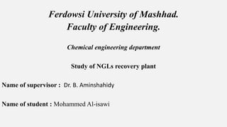 Ferdowsi University of Mashhad.
Faculty of Engineering.
Chemical engineering department
Study of NGLs recovery plant
Name of supervisor : Dr. B. Aminshahidy
Name of student : Mohammed Al-isawi
 