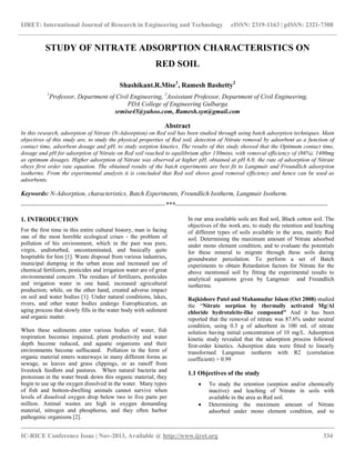 IJRET: International Journal of Research in Engineering and Technology eISSN: 2319-1163 | pISSN: 2321-7308
__________________________________________________________________________________________
IC-RICE Conference Issue | Nov-2013, Available @ http://www.ijret.org 334
STUDY OF NITRATE ADSORPTION CHARACTERISTICS ON
RED SOIL
Shashikant.R.Mise1
, Ramesh Bashetty2
1
Professor, Department of Civil Engineering, 2
Assisstant Professor, Department of Civil Engineering,
PDA College of Engineering Gulbarga
srmise45@yahoo.com, Ramesh.syn@gmail.com
Abstract
In this research, adsorption of Nitrate (N-Adsorption) on Red soil has been studied through using batch adsorption techniques. Main
objectives of this study are, to study the physical properties of Red soil, detection of Nitrate removal by adsorbent as a function of
contact time, adsorbent dosage and pH, to study sorption kinetics. The results of this study showed that the Optimum contact time,
dosage and pH for adsorption of Nitrate on Red soil reached to equilibrium after 130mins, with removal efficiency of (86%), 1400mg
as optimum dosages. Higher adsorption of Nitrate was observed at higher pH, obtained at pH 6.0, the rate of adsorption of Nitrate
obeys first order rate equation. The obtained results of the batch experiments are best fit to Langmuir and Freundlich adsorption
isotherms. From the experimental analysis it is concluded that Red soil shows good removal efficiency and hence can be used as
adsorbents.
Keywords: N-Adsorption, characteristics, Batch Experiments, Freundlich Isotherm, Langmuir Isotherm.
--------------------------------------------------------------------***------------------------------------------------------------------------
1. INTRODUCTION
For the first time in this entire cultural history, man is facing
one of the most horrible ecological crises - the problem of
pollution of his environment, which in the past was pure,
virgin, undisturbed, uncontaminated, and basically quite
hospitable for him [1]. Waste disposal from various industries,
municipal dumping in the urban areas and increased use of
chemical fertilizers, pesticides and irrigation water are of great
environmental concern .The residues of fertilizers, pesticides
and irrigation water in one hand, increased agricultural
production; while, on the other hand, created adverse impact
on soil and water bodies [1]. Under natural conditions, lakes,
rivers, and other water bodies undergo Eutrophication, an
aging process that slowly fills in the water body with sediment
and organic matter.
When these sediments enter various bodies of water, fish
respiration becomes impaired, plant productivity and water
depth become reduced, and aquatic organisms and their
environments become suffocated. Pollution in the form of
organic material enters waterways in many different forms as
sewage, as leaves and grass clippings, or as runoff from
livestock feedlots and pastures. When natural bacteria and
protozoan in the water break down this organic material, they
begin to use up the oxygen dissolved in the water. Many types
of fish and bottom-dwelling animals cannot survive when
levels of dissolved oxygen drop below two to five parts per
million. Animal wastes are high in oxygen demanding
material, nitrogen and phosphorus, and they often harbor
pathogenic organisms [2].
In our area available soils are Red soil, Black cotton soil. The
objectives of the work are, to study the retention and leaching
of different types of soils available in the area, mainly Red
soil. Determining the maximum amount of Nitrate adsorbed
under mono element condition, and to evaluate the potentials
for these mineral to migrate through these soils during
groundwater percolation. To perform a set of Batch
experiments to obtain Retardation factors for Nitrate for the
above mentioned soil by fitting the experimental results to
analytical equations given by Langmuir and Freundlich
isotherms.
Rajkishore Patel and Mahamudur Islam (Oct 2008) studied
the “Nitrate sorption by thermally activated Mg/Al
chloride hydrotalcite-like compound” And it has been
reported that the removal of nitrate was 87.6% under neutral
condition, using 0.3 g of adsorbent in 100 mL of nitrate
solution having initial concentration of 10 mg/L. Adsorption
kinetic study revealed that the adsorption process followed
first-order kinetics. Adsorption data were fitted to linearly
transformed Langmuir isotherm with R2 (correlation
coefficient) > 0.99
1.1 Objectives of the study
 To study the retention (sorption and/or chemically
inactive) and leaching of Nitrate in soils with
available in the area as Red soil.
 Determining the maximum amount of Nitrate
adsorbed under mono element condition, and to
 