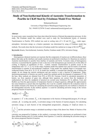 Chemistry and Materials Research                                                                   www.iiste.org
ISSN 2224- 3224 (Print) ISSN 2225- 0956 (Online)
Vol 2, No.3, 2012

 Study of Non-Isothermal Kinetic of Austenite Transformation to
     Pearlite in CK45 Steel by Friedman Model Free Method
                                                  Mohammad Kuwaiti
                              University of Najaf Abad of Metallurgical Engineering, Iran
                            Tel: +98-09131278784 E-mail: mohammad.kuwaiti@gmail.com


Abstract
In recent years, many researchers have been done about the kinetics of thermal decomposition processes. In this
study, The Friedman model free method were used to study the Non-Isothermal kinetic of Austenite
                                                                                             o
Transformation to Pearlite. DTA method was used at cooling rates of 5, 10 and 20                       , under argon
                                                                                                 min
atmosphere. Activation energy as a kinetics parameter was determined by using of Friedman model free
methods. The results show that the Activation in Friedman model free method are in range of 40.2-43 KJ               .
                                                                                                               mol
Keywords: Kinetic, Non-Isothermal, Austenite, Pearlite, Friedman model, DTA, Activation Energy.


1. Introduction
    Heterogeneous chemical reactions are reactions that the components of reaction are in different phases, these
phases that make up the interfaces and usually reactions are performed in interfaces [1]. Reactions are started in
Austenite transformation to pearlite from interface of austenite and ferrite. In kinetic study of heterogeneous
reactions, is assumed that the equation of rate is also true in the homogeneous gas reactions [2]. In the effect of
cooling, in diagram of equilibrium of Iron – Carbon, austenite transformation to pearlite occurs at the
temperatures near 727 ° C [3, 4]. In this study, Friedman model free method were used for kinetic of austenite
transformation to pearlite in non-isothermal conditions. Using model free methods begin to investigate non-
isothermal kinetics from 60 A. D. [5, 6]. In model free methods, is assumed that changing rate of heating the
sample, do not change the reaction mechanism and rate reaction is only a function of temperature. Today,
determining parameters of kinetics are used by model free methods and the development of equipment [7]. On
the base, these methods are obtained from STA or DTA [8]. Freeman, Carroll to calculation parameters of
kinetic, use from equation of gases rate, although these equations are correct from the standpoint of
mathematical, but from the standpoint of practical are excited some limitations [9]. In addition, Coats and
Redfern use from the approximation of temperature function in integral equations, although this approximation
has some limitation to convert data into logarithms, but it can be a suitable method for the evaluation initial of
the models of kinetic [10]. Ozawa for calculating the activation energy proposes his own method in a fraction of
the distinguished converter. In this method, equation 1 is used for calculating activation energy in the various
progresses fraction of reaction [11].
                   E                                                                            (1)
ln( β i ) = C −       α
                   RTα ,i
In equation 1,   C is the constant, Tα ,i is the temperature in the fraction of distinguished progress, R is the gas
constant,   βi   is cooling rate and Eα is activation energy in the fraction of reaction progress. For calculating
activation energy in each fraction of the distinguished progress (α ) , changing of Ln β i are drawn vs.
 1     
        and the activation energy is calculated according to slope of the drawn line. Model of fraction of the
T      
 α‫و‬i   
converter was proposed by Friedman, in this method, is necessary that the experiments are performed at least
three different heating rates [5]. In this method, from Equation 2 is used for calculating the activation energy in
the various progresses fraction of reaction.

    dα                          E                                                                (2)
ln β i ( )α  = ln[ Af (α )] − ( )α
    dT                         RT


                                                         24
 