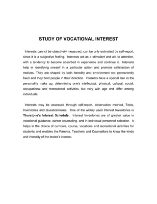 STUDY OF VOCATIONAL INTEREST
Interests cannot be objectively measured, can be only estimated by self-report,
since it is a subjective feeling. Interests act as a stimulant and aid to attention,
with a tendency to become absorbed in experience and continue it. Interests
help in identifying oneself in a particular action and promote satisfaction of
motives. They are shaped by both heredity and environment not permanently
fixed and they bind people in their direction. Interests have a special role in the
personality make up, determining one’s intellectual, physical, cultural, social,
occupational and recreational activities, but vary with age and differ among
individuals.
Interests may be assessed through self-report, observation method, Tests,
Inventories and Questionnaires. One of the widely used Interest Inventories is
Thurstone’s Interest Schedule. Interest Inventories are of greater value in
vocational guidance, career counseling, and in individual personnel selection. It
helps in the choice of curricula, course, vocations and recreational activities for
students and enables the Parents, Teachers and Counsellors to know the kinds
and intensity of the testee’s interest.
 
