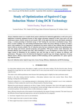 ISSN 2349-7815
International Journal of Recent Research in Electrical and Electronics Engineering (IJRREEE)
Vol. 2, Issue 3, pp: (72-76), Month: July 2015 - September 2015, Available at: www.paperpublications.org
Page | 72
Paper Publications
Study of Optimization of Squirrel Cage
Induction Motor Using DCR Technology
1
Ashish Choubey, 2
Rupali Athanere
1
Assistant Professor, 2
M.E. Student (HVPS Engg), Deptt of Electrical Engineering, JEC Jabalpur, (India)
Abstract: Induction motors are versatile electric motors suited best for industrial applications as well as low-power
application in domestic equipment because of their unique advantage compared to other types such as dc and
synchronous motors. Electric motors do not transfer 100% of the input electrical energy into kinetic mechanical
energy. A certain percentage of electrical energy is “lost” during the conversion to mechanical energy. These
losses, in motor windings, core and rotating mechanical parts reduces the energy efficiency of motors. In today’s
power crisis condition it is very important to manufacture the motors which are more efficient than the standard
motors which are already available. The AC induction motor has been continuously improved by optimising stator
and rotor design and electric material properties and quantities. With given exterior motor dimensions, the
potential efficiency gain is limited and costly. DCR technology is a new development to reduce losses by using
copper instead of aluminium for the conductor bars and end rings in rotors to enhance its efficiency and
performance. This paper reviews the historical development in squirrel cage rotor designs, importance of energy
efficient motors, efficiency improvement, adoption of DCR technology and the optimization of 3- phase squirrel
cage induction motor.
Keywords: Induction motor, Squirrel cage rotor, Losses, Energy efficiency, Optimization and DCR technology.
1. INTRODUCTION
In a three phase induction motor, three phase ac supply is given to the stator winding. The flux from the stator, flowing
through the air gap links the rotor circuit. It induces emf in rotor circuit and current in rotor circuit produces torque to
rotate the rotor.
This motor is also called asynchronous motor because their operating speed is slightly less than synchronous speed.
Similar to the other rotating electrical machines, a three-phase induction motor also consists Stator, Rotor, Shaft,
Bearings, Cooling fans and End plates
Electrical conductivity is a key operating parameter in determining which type of material to use in rotor conductors.
Conductors of better conductivity result in more efficient transfer of electrical energy.
Materials has good electrical conductivity are Silver, Copper, Gold & Aluminium. Since silver and copper are precious
and costly materials and their property for carrying heavy current and high voltage never allows as a choice of conductor
in electrical machines. So the obvious choice is either aluminium or copper.
Since, efficiency being the ratio of the amount of work produced to the amount of energy consumed. The motor losses are
the difference between input and output powers, and can be classified into five categories:
1. Iron losses: magnetic losses occur in core laminations.
2. Stator copper losses due to current in stator winding.
3. Rotor copper losses due to current in rotor windings.
 