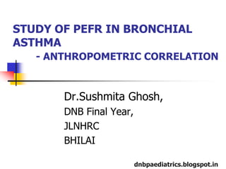 STUDY OF PEFR IN BRONCHIAL
ASTHMA
   - ANTHROPOMETRIC CORRELATION



       Dr.Sushmita Ghosh,
       DNB Final Year,
       JLNHRC
       BHILAI

                         dnbpaediatrics.blogspot.in
 
