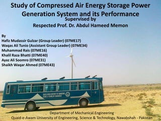 Study of Compressed Air Energy Storage Power Generation System and its Performance Supervised by Respected Prof. Dr. Abdul HameedMemon By Hafiz MudassirGulzar (Group Leader) (07ME17) Waqas Ali Tunio (Assistant Group Leader) (07ME34) Muhammad Rais (07ME16) KhalilRazaBhatti (07ME40) Ayaz Ali Soomro (07ME31) Shaikh Waqar Ahmed (07ME43) Department of Mechanical Engineering Quaid-e-Awam University of Engineering, Science & Technology, Nawabshah - Pakistan 