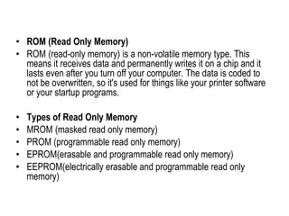 • ROM (Read Only Memory)
• ROM (read-only memory) is a non-volatile memory type. This
means it receives data and permanently writes it on a chip and it
lasts even after you turn off your computer. The data is coded to
not be overwritten, so it's used for things like your printer software
or your startup programs.
• Types of Read Only Memory
• MROM (masked read only memory)
• PROM (programmable read only memory)
• EPROM(erasable and programmable read only memory)
• EEPROM(electrically erasable and programmable read only
memory)
 