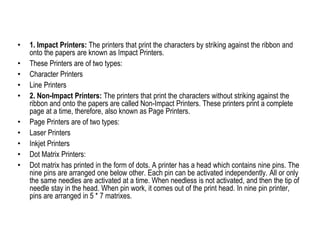 • 1. Impact Printers: The printers that print the characters by striking against the ribbon and
onto the papers are known as Impact Printers.
• These Printers are of two types:
• Character Printers
• Line Printers
• 2. Non-Impact Printers: The printers that print the characters without striking against the
ribbon and onto the papers are called Non-Impact Printers. These printers print a complete
page at a time, therefore, also known as Page Printers.
• Page Printers are of two types:
• Laser Printers
• Inkjet Printers
• Dot Matrix Printers:
• Dot matrix has printed in the form of dots. A printer has a head which contains nine pins. The
nine pins are arranged one below other. Each pin can be activated independently. All or only
the same needles are activated at a time. When needless is not activated, and then the tip of
needle stay in the head. When pin work, it comes out of the print head. In nine pin printer,
pins are arranged in 5 * 7 matrixes.
 