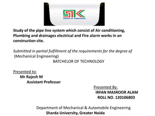 Study of the pipe line system which consist of Air conditioning, 
Plumbing and drainages electrical and Fire alarm works in an 
construction site. 
Submitted in partial fulfillment of the requirements for the degree of 
(Mechanical Engineering) 
BATCHELOR OF TECHNOLOGY 
Presented to: 
Mr Rajesh M 
Assistant Professor 
Presented By: 
IRFAN MASROOR ALAM 
ROLL NO. 120106803 
Department of Mechanical & Automobile Engineering 
Sharda University, Greater Noida 
 