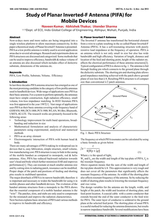 IJECT Vol. 4, Issue Spl - 3, April - June 2013
w w w.ijec t.org International Journal of Electronics & Communication Technology   83
ISSN : 2230-7109 (Online) | ISSN : 2230-9543 (Print)
Study of Planar Inverted-F Antenna (PIFA) for
Mobile Devices
1
Naveen Kumar, 2
Abhishek Thakur, 3
Jitender Sharma
1,2,3
Dept. of ECE, Indo Global College of Engineering, Abhipur, Mohali, Punjab, India
Abstract
Now-a-days more and more radios are being integrated into a
single wireless platform to allow maximum connectivity. In this
paperatheoreticalstudyofPlanarInvertedFAntennaispresented.
PIFAas a low profile antenna is widely used in several application
areasduetoseveraladvantages.Researchandexperimentsdoneon
PIFAstructures are discussed and categorized. Some methods that
can be used to improve efficiency, bandwidth & reduce volume of
an antenna are also discussed which includes effect of dielectric
substrate, dimensions of the antenna etc.
Keywords
PIFA, Low Profile, Substrate, Volume, Efficiency
I. Introduction
In last three decades PIFAantenna structure has emerged as one of
themostpromisingcandidateinthecategoryoflowprofileantennas
used in handheld devices.Wide range of applications uses PIFAas
theirbasicantenna.Forasystemtoperformoptimally,theantennas
must have simple construction, high radiation efficiency, small
volume, low-loss impedance matching. In IEEE literature PIFA
was first appeared in the year 1987[1] . Vast range of applications
uses PIFAas their basic antenna covering wide frequency band of
GSM850,900,DCS1800,PCS1900,WLAN,Wi-Bro,Bluetooth,
UMTS, 4G LTE. The research works are primarily focused in the
following areas:
Technology improvement for multi band operations, broad-•	
banding and reduction in size
Mathematical formulation and analysis of characteristic•	
parameters using experimental, analytical and numerical
methods
PIFA as an array element•	
Electromagnetic interaction of PIFA with human head &•	
body.
There are many advantages of PIFAmaking its widespread use in
devices that is, easy fabrication, simple structure, small volume,
lowmanufacturingcost.PIFAstructureiseasytohideinthecasing
of the mobile handset as compared to monopole, rod & helix
antennas. Also, PIFA has reduced backward radiation towards
user’s head and body which further minimizes SAR and improves
performance[1]. They can resonate at much smaller antenna size
and by cutting slots in radiating patch, resonance can be modified.
Proper shape of the patch and positions of feeding and shorting
pins results in multiband operation.
The major drawback of PIFAis its narrow bandwidth; therefore it
is important and necessary to widen the bandwidth for using it in
mobile phones and other handheld devices. The evolution of the
handset antenna structures from a monopole to the PIFA shows
that the essential component of a mobile handset antenna is the
“wire”. The patches, slots, and stubs are only used to compensate
for the mismatch and improve the radiation characteristics.
NextSectionexplainsbasicstructureofPIFAandvariousmethods
to improve its bandwidth and efficiency.
II. Planar Inverted F Antenna
The Inverted F antenna has transformed the horizontal element
from a wire to a plate resulting in the so called Planar Inverted-F
Antenna (PIFA). It has a self-resonating structure with purely
resistive load impedance at the frequency of operation. PIFA is
an antenna which is not only small in size but also has wide
bandwidth and high efficiency. Variation of length, distance and
location of the feed and shorting point, height of the radiator etc.
affects the electrical performance of these antenna structures[2].
Typical configuration of PIFAis shown in fig. 1.The antenna is fed
through feeding pin which connects to the ground plane through
the dielectric substrate.The shorting pin and shorting plate allows
good impedance matching achieved with the patch above ground
plane of size less than λ/4. Resulting PIFAstructure is of compact
size than conventional λ/2 patch antennas.
Fig. 1: Basic PIFA Structure
The frequency at which PIFAresonates can be calculated by using
a basic formula as given below
				 (1)
Where c is the speed of light,
Wp
and Lp
are the width and length of the top plate of PIFA, f0
is
the resonant frequency.
Above equation means that the sum of the width and length of
the top plate should be λ/4. This approximation is very rough and
does not cover all the parameters that significantly affects the
resonant frequency of the antenna. As width of the shorting plate
also affects resonant frequency of the antenna. So by reducing the
width of shorting plate results in lowering the resonant frequency
and vice versa.
The design variables for the antenna are the length, width, and
height of the patch, the width and location of shorting plate, and
feed point location. A coaxial cable with a centre conductor that
extends beyond the end of the outer conductor is the feed wire
for PIFA. The outer layer of conductor is soldered to the ground
plane at the selected feed point. The shorting plate of usual PIFA
is a useful method for reducing the antenna dimensions, but results
in narrow impedance bandwidth. Several modifications have been
 