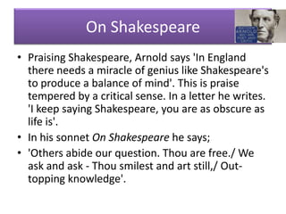 On Shakespeare
• Praising Shakespeare, Arnold says 'In England
  there needs a miracle of genius like Shakespeare's
  to produce a balance of mind'. This is praise
  tempered by a critical sense. In a letter he writes.
  'I keep saying Shakespeare, you are as obscure as
  life is'.
• In his sonnet On Shakespeare he says;
• 'Others abide our question. Thou are free./ We
  ask and ask - Thou smilest and art still,/ Out-
  topping knowledge'.
 