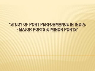 “STUDY OF PORT PERFORMANCE IN INDIA:
- MAJOR PORTS & MINOR PORTS”
 