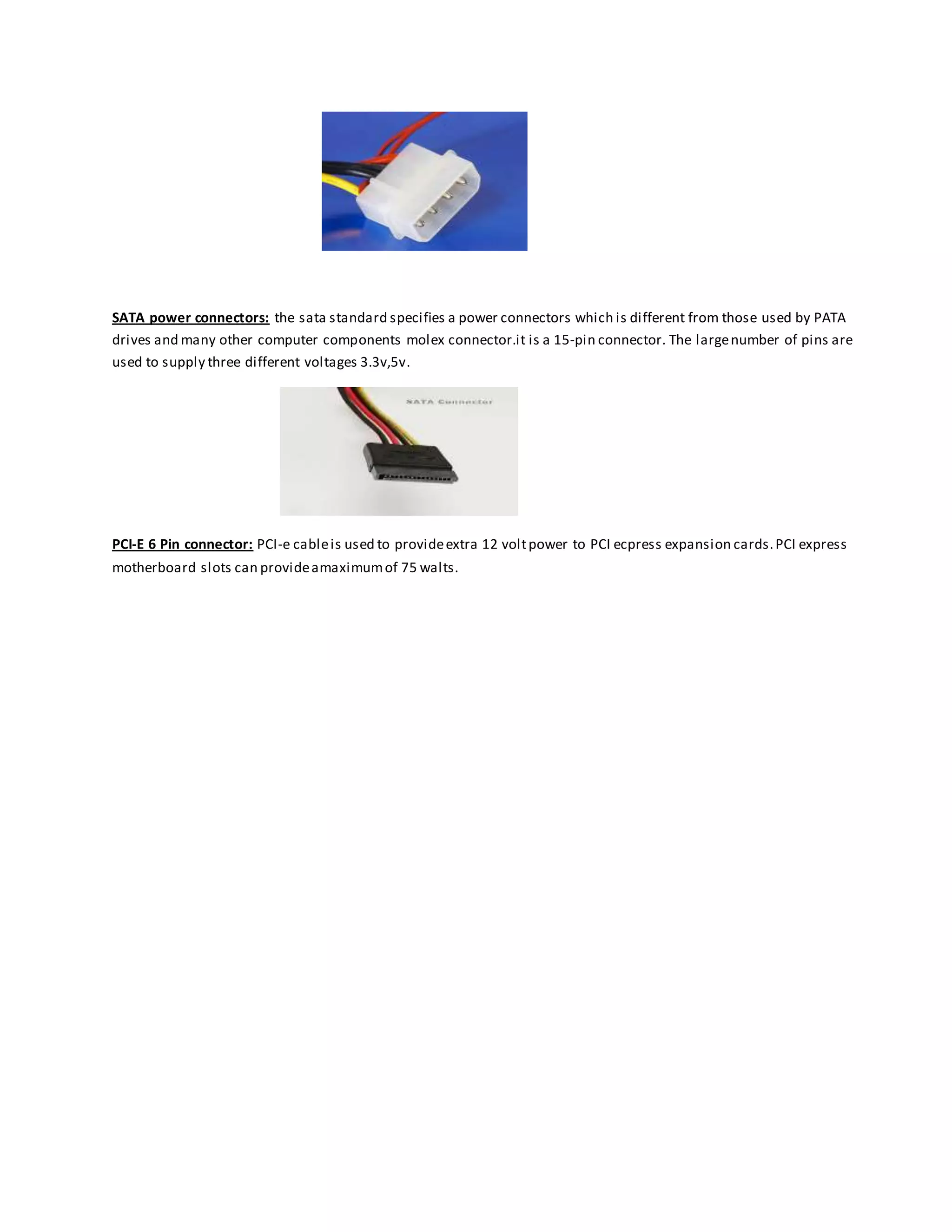 SATA power connectors: the sata standard specifies a power connectors which is different from those used by PATA
drives and many other computer components molex connector.it is a 15-pin connector. The largenumber of pins are
used to supply three different voltages 3.3v,5v.
PCI-E 6 Pin connector: PCI-e cableis used to provideextra 12 voltpower to PCI ecpress expansion cards.PCI express
motherboard slots can provideamaximumof 75 walts.
 