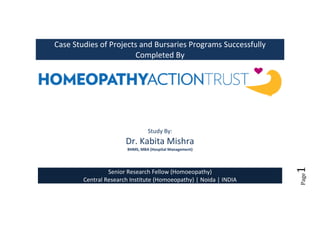 Case Studies of Projects and Bursaries Programs Successfully
Completed By

Study By:

Dr. Kabita Mishra

Page

Senior Research Fellow (Homoeopathy)
Central Research Institute (Homoeopathy) | Noida | INDIA

1

BHMS, MBA (Hospital Management)

 
