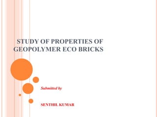 STUDY OF PROPERTIES OF
GEOPOLYMER ECO BRICKS
Submitted by
SENTHIL KUMAR
 