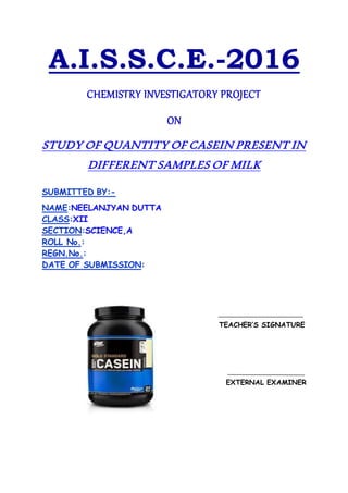A.I.S.S.C.E.-2016
CHEMISTRY INVESTIGATORY PROJECT
ON
STUDY OF QUANTITY OF CASEIN PRESENT IN
DIFFERENT SAMPLES OF MILK
SUBMITTED BY:-
NAME:NEELANJYAN DUTTA
CLASS:XII
SECTION:SCIENCE,A
ROLL No.:
REGN.No.:
DATE OF SUBMISSION:
TEACHER’S SIGNATURE
EXTERNAL EXAMINER
 