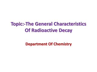 Topic:-The General Characteristics
Of Radioactive Decay
Department Of Chemistry
 