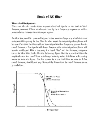 Study of RC filter
Theoretical Background:
Filters are electric circuits those separate electrical signals on the basis of their
frequency content. Filters are characterized by their frequency response as well as
phase relation between input & output signals.
An ideal low pass filter passes all signals below a certain frequency, which is termed
as the cutoff frequency for that filter. In other words the output signal amplitude will
be zero if we feed the filter with an input signal that has frequency greater than its
cutoff frequency. For signals with lower frequency the output signal amplitude will
remain unaffected. This is true only for ‘ideal filter’ and the frequency response
curve for ideal filter looks like the following figure. But for a practical filter the
amplitude near the cutoff does not change instantly rather it follows a decreasing
nature as shown in figure. For this reason for a practical filter we need to define
cutoff frequency in different way. Some of the dimensions for cutoff frequencies are
given below:
 