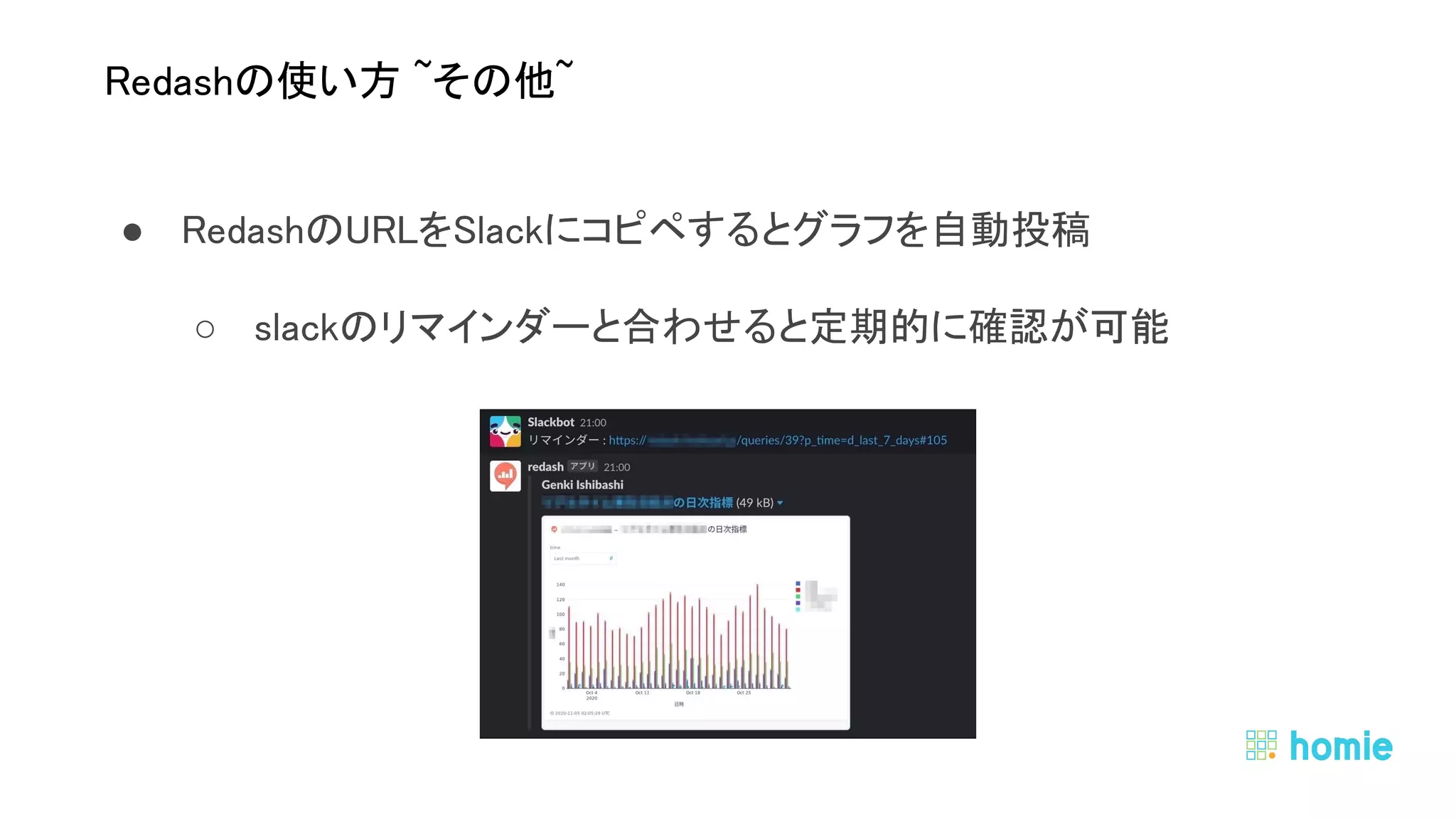 ● RedashのURLをSlackにコピペするとグラフを自動投稿 
○ slackのリマインダーと合わせると定期的に確認が可能 
 
 
Redashの使い方 ~その他~ 
 