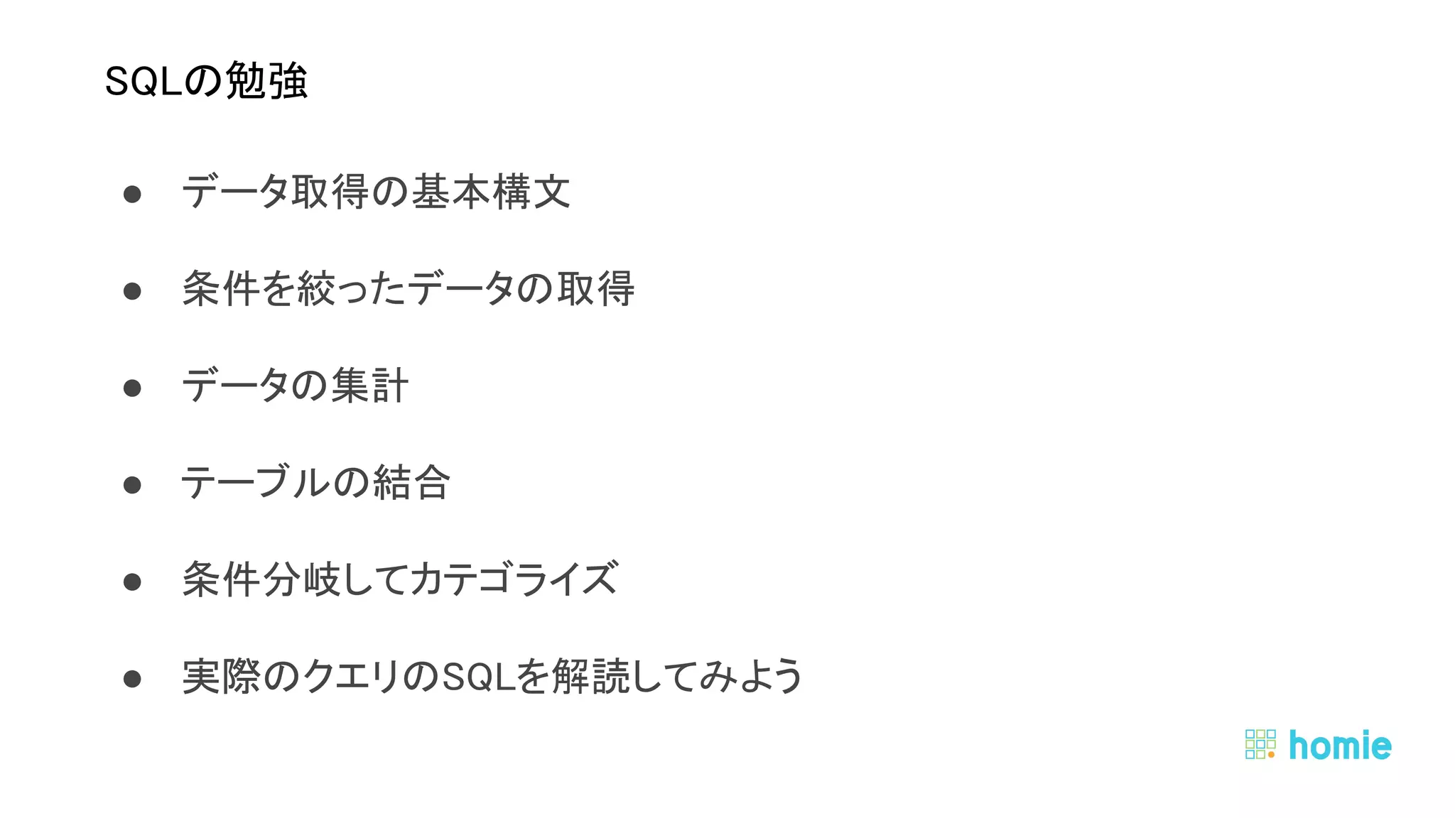 ● データ取得の基本構文 
● 条件を絞ったデータの取得 
● データの集計  
● テーブルの結合 
● 条件分岐してカテゴライズ 
● 実際のクエリのSQLを解読してみよう 
 
 
SQLの勉強 
 