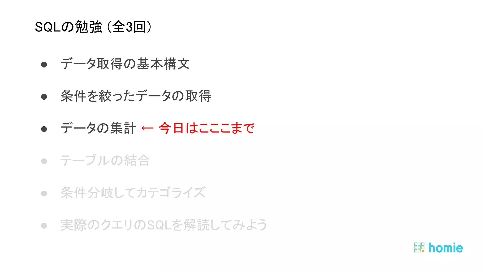 ● データ取得の基本構文 
● 条件を絞ったデータの取得 
● データの集計 ← 今日はこここまで 
● テーブルの結合 
● 条件分岐してカテゴライズ 
● 実際のクエリのSQLを解読してみよう 
 
 
SQLの勉強 (全3回) 
 