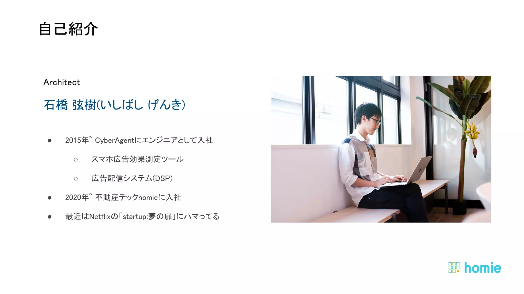 Architect 
石橋 弦樹(いしばし げんき) 
● 2015年~ CyberAgentにエンジニアとして入社  
○ スマホ広告効果測定ツール  
○ 広告配信システム(DSP)  
● 2020年~ 不動産テックhomieに入社  
● 最近はNetflixの「startup:夢の扉」にハマってる  
 
 
 
自己紹介 
 