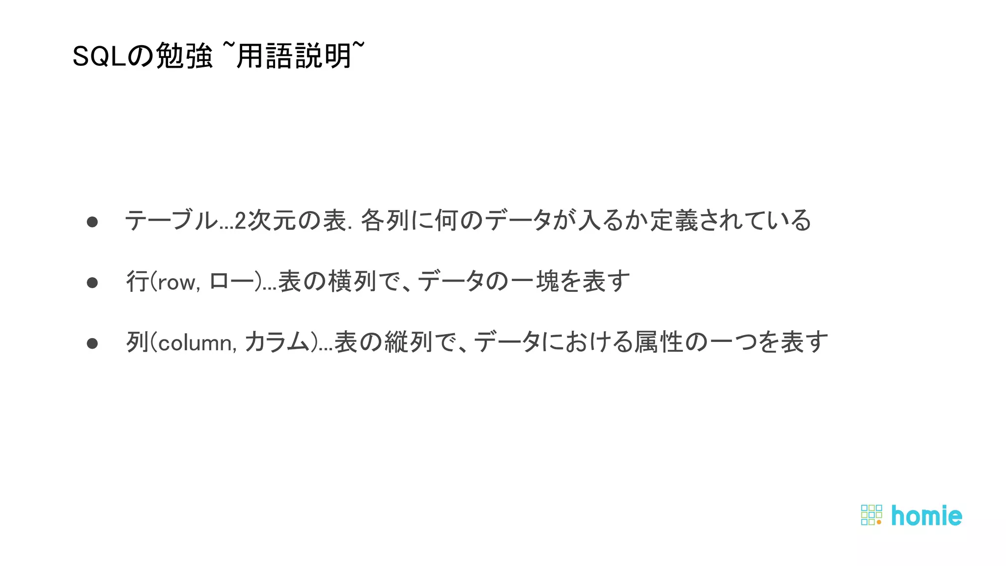 ● テーブル...2次元の表. 各列に何のデータが入るか定義されている 
● 行(row, ロー)...表の横列で、データの一塊を表す 
● 列(column, カラム)...表の縦列で、データにおける属性の一つを表す 
 
 
SQLの勉強 ~用語説明~ 
 