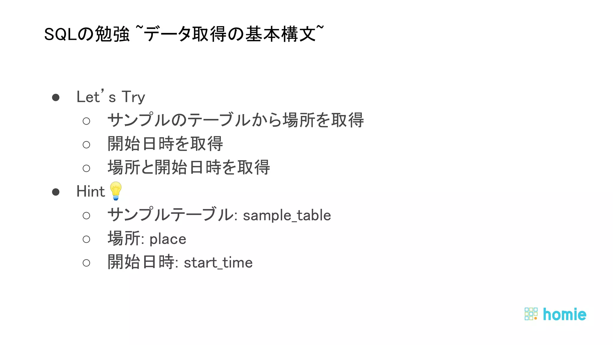 ● Let’s Try 
○ サンプルのテーブルから場所を取得 
○ 開始日時を取得 
○ 場所と開始日時を取得 
● Hint💡  
○ サンプルテーブル: sample_table 
○ 場所: place 
○ 開始日時: start_time 
 
 
SQLの勉強 ~データ取得の基本構文~ 
 
 