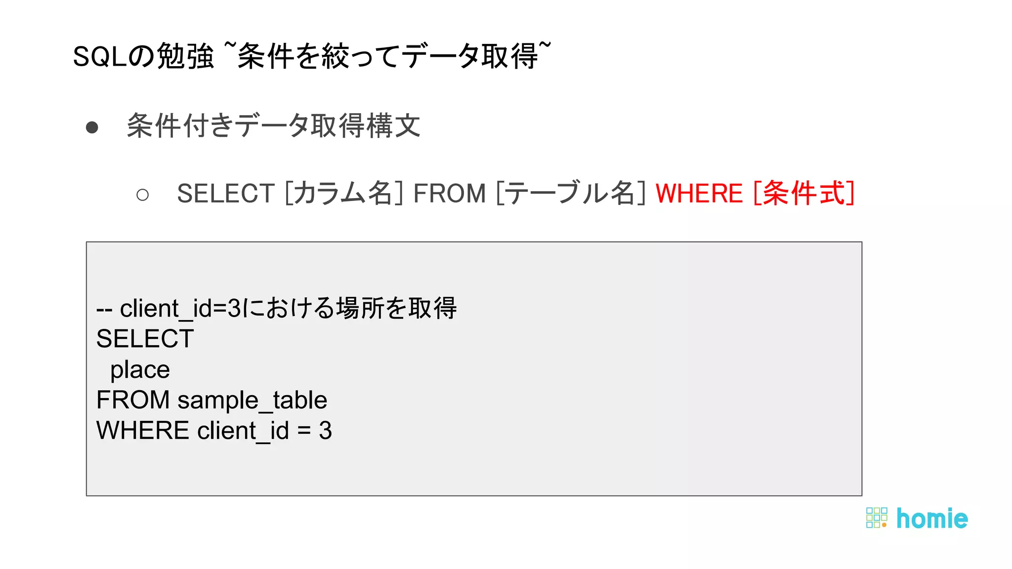● 条件付きデータ取得構文 
○ SELECT [カラム名] FROM [テーブル名] WHERE [条件式] 
 
 
 
SQLの勉強 ~条件を絞ってデータ取得~ 
-- client_id=3における場所を取得
SELECT
place
FROM sample_table
WHERE client_id = 3
 