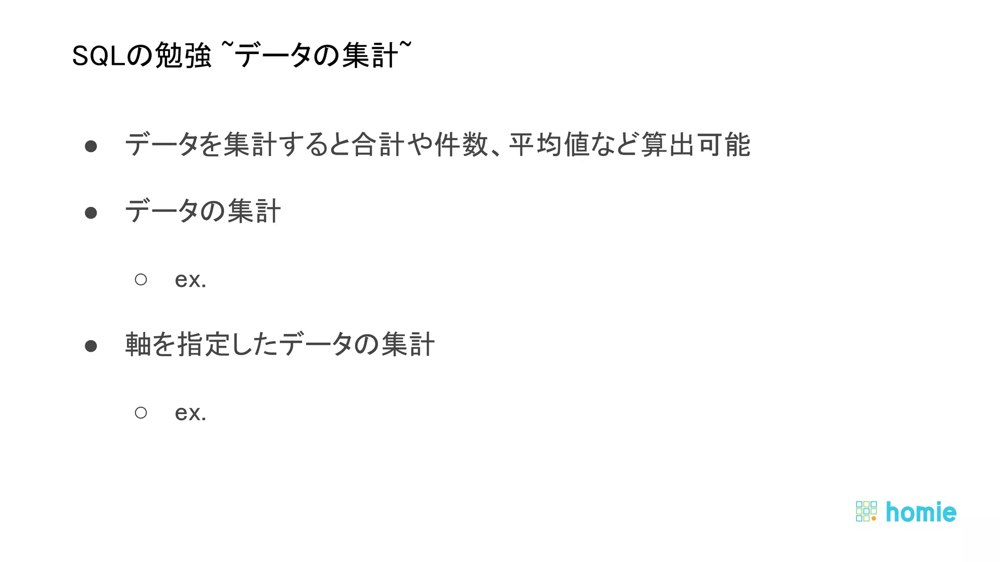 ● データを集計すると合計や件数、平均値など算出可能 
● データの集計 
○ ex.  
● 軸を指定したデータの集計 
○ ex.  
 
 
SQLの勉強 ~データの集計~ 
 