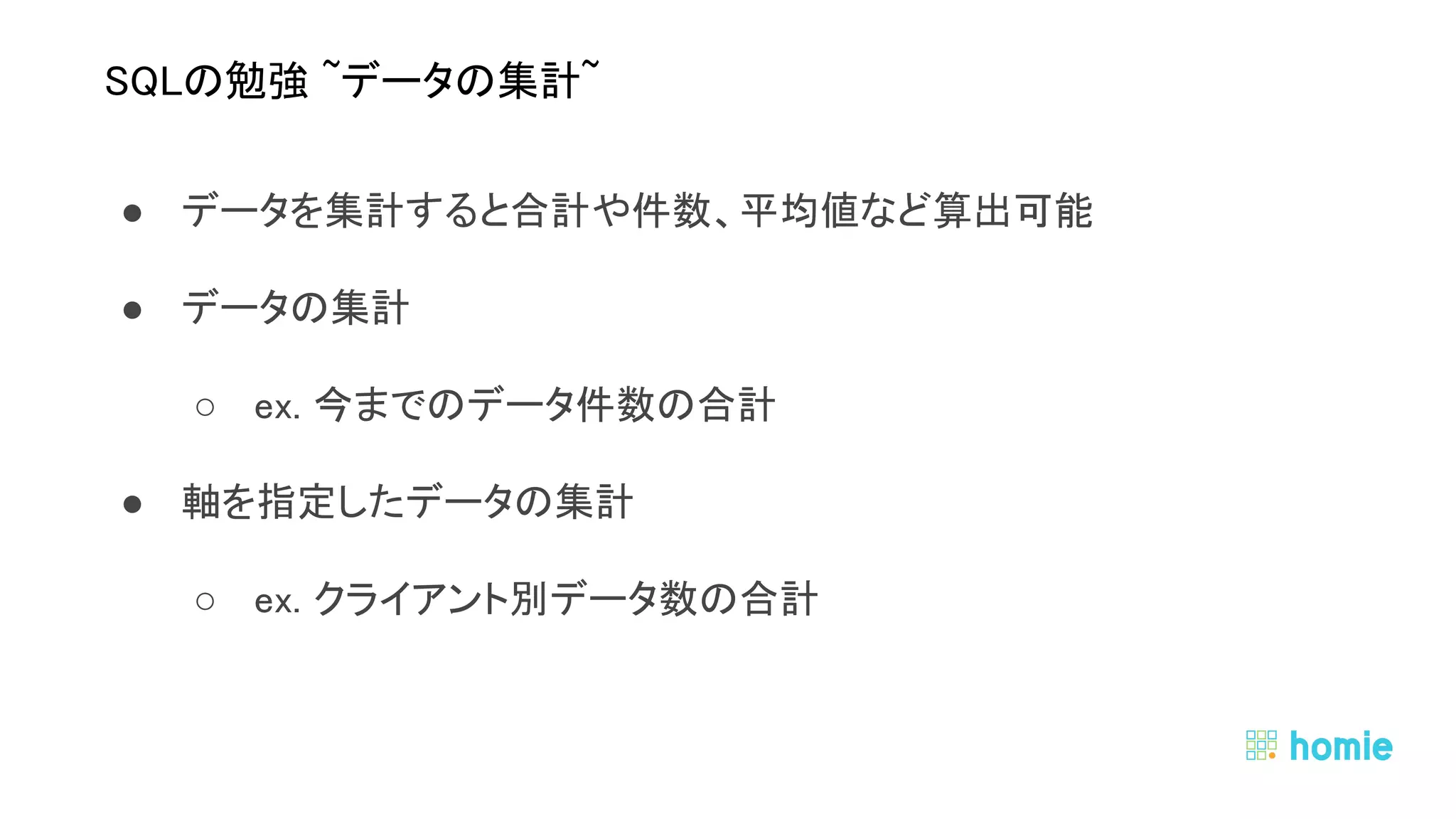 ● データを集計すると合計や件数、平均値など算出可能 
● データの集計 
○ ex. 今までのデータ件数の合計 
● 軸を指定したデータの集計 
○ ex. クライアント別データ数の合計 
 
 
SQLの勉強 ~データの集計~ 
 