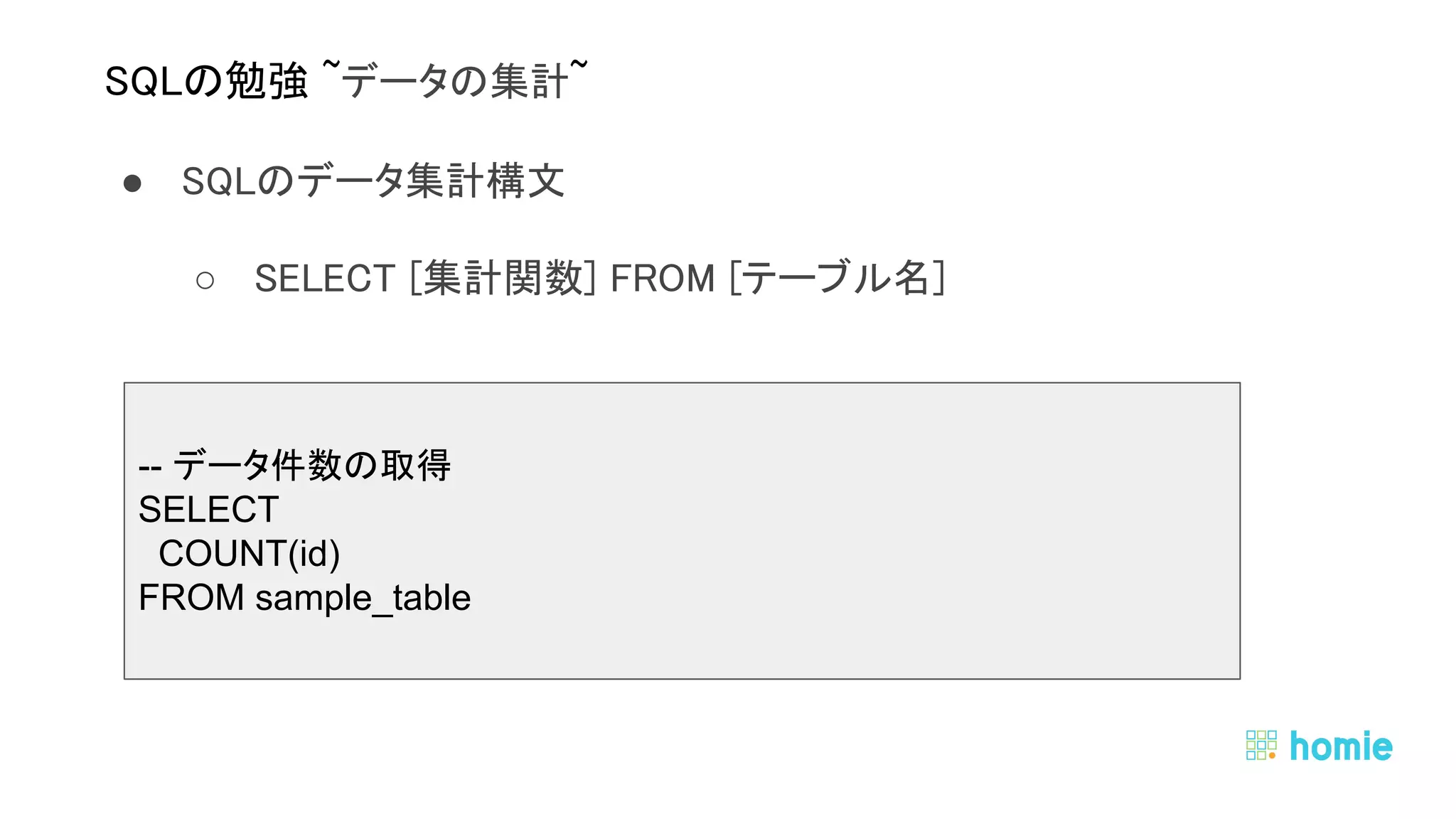 ● SQLのデータ集計構文 
○ SELECT [集計関数] FROM [テーブル名]  
 
 
 
SQLの勉強 ~データの集計~ 
-- データ件数の取得
SELECT
COUNT(id)
FROM sample_table
 