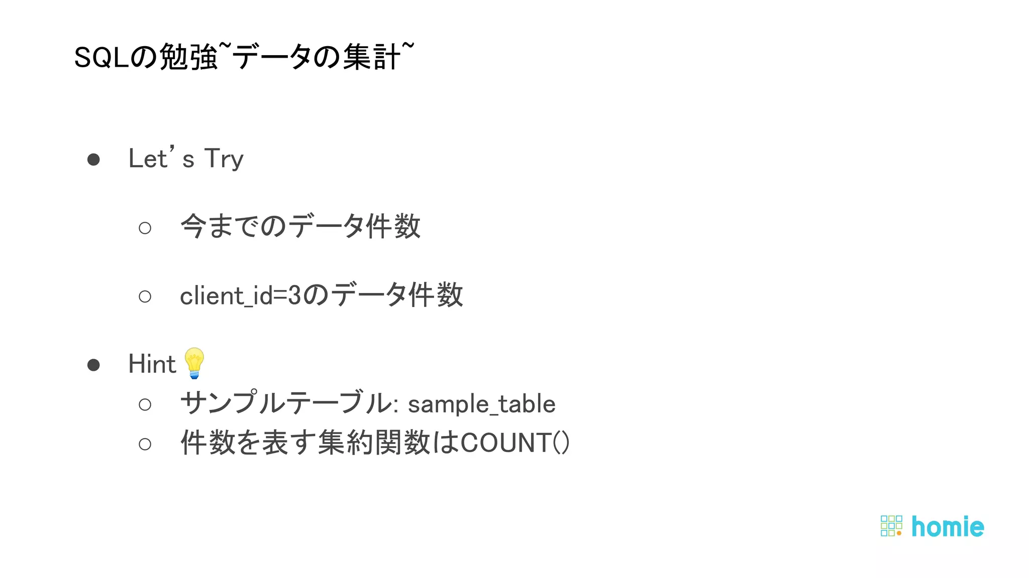 ● Let’s Try 
○ 今までのデータ件数 
○ client_id=3のデータ件数 
● Hint💡  
○ サンプルテーブル: sample_table 
○ 件数を表す集約関数はCOUNT() 
 
 
SQLの勉強~データの集計~ 
 
